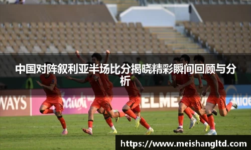 中国对阵叙利亚半场比分揭晓精彩瞬间回顾与分析